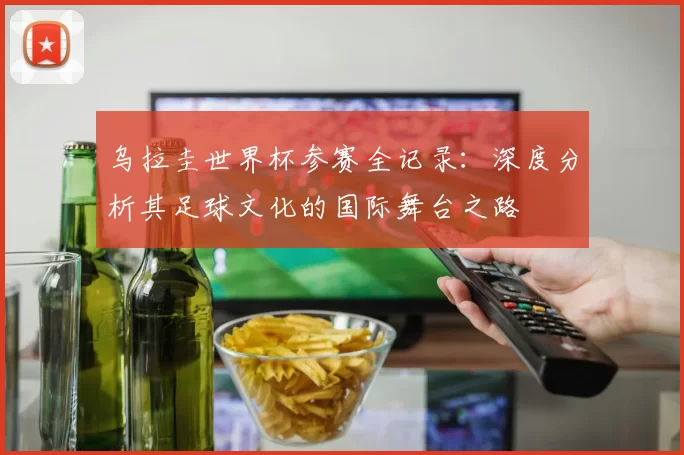 乌拉圭世界杯参赛全记录:深度分析其足球文化的国际舞台之路