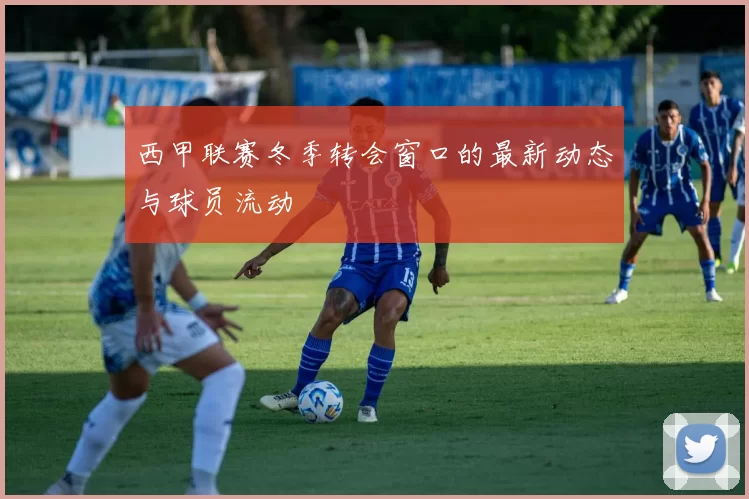 西甲联赛冬季转会窗口的最新动态与球员流动