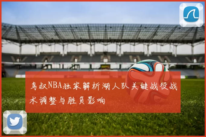 鸟叔NBA独家解析湖人队关键战役战术调整与胜负影响