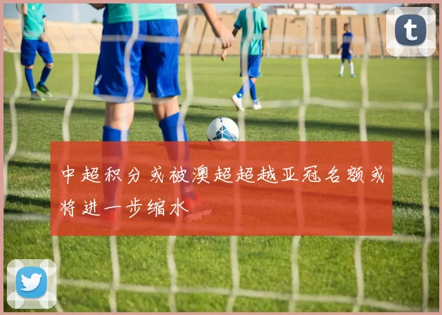 中超积分或被澳超超越亚冠名额或将进一步缩水