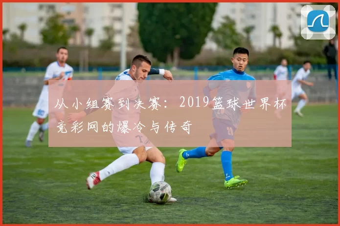 从小组赛到决赛:2019篮球世界杯竞彩网的爆冷与传奇