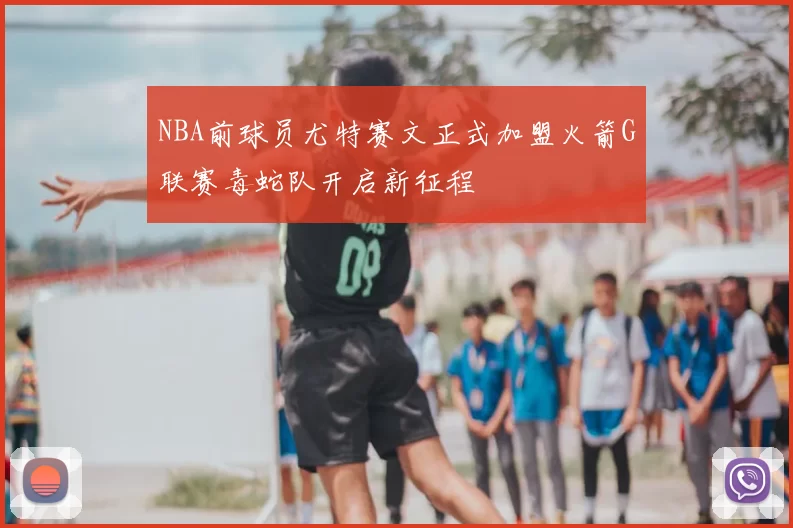 NBA前球员尤特赛文正式加盟火箭G联赛毒蛇队开启新征程